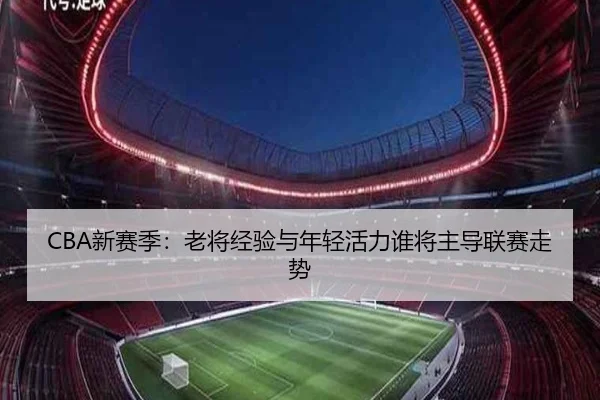 CBA新赛季：老将经验与年轻活力谁将主导联赛走势